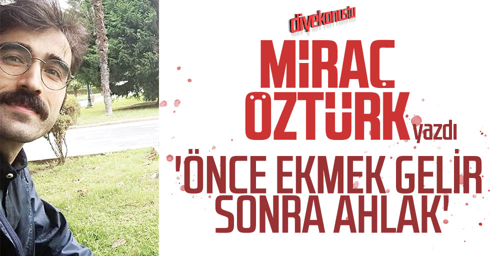Miraç Öztürk yazdı: Önce ekmek gelir sonra ahlak