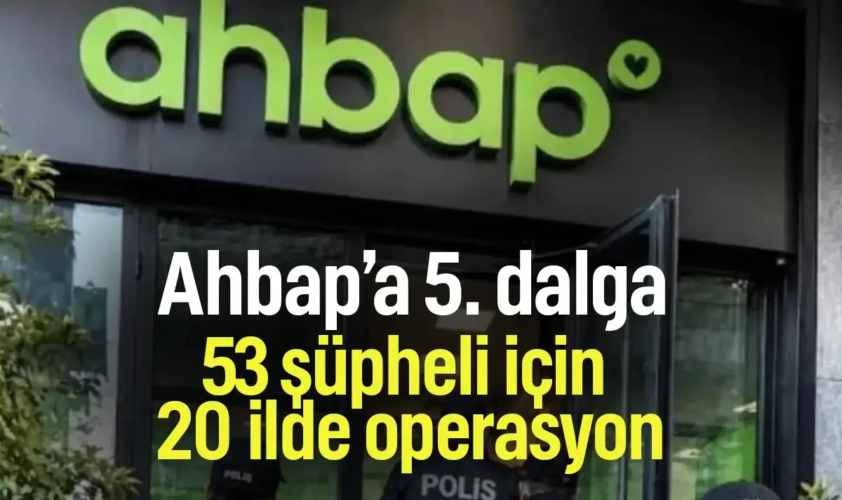 Ahbap soruşturmasında 5. dalga! 20 ilde 53 şüpheli için operasyon