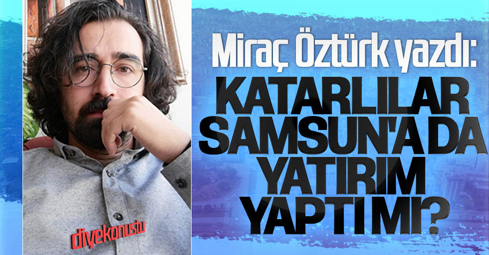 Miraç Öztürk yazdı: Katarlılar Samsun’a da yatırım yaptı mı?
