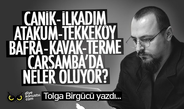 Tolga Birgücü yazdı… Canik, İlkadım, Atakum, Tekkeköy, Bafra, Kavak, Terme, Çarşamba’da neler oluyor?