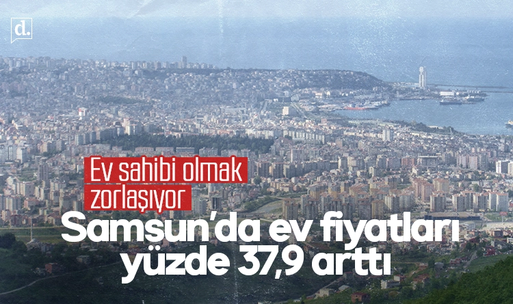 Samsun’da ev sahibi olmak zorlaşıyor: Fiyatlar yüzde 37,9 arttı